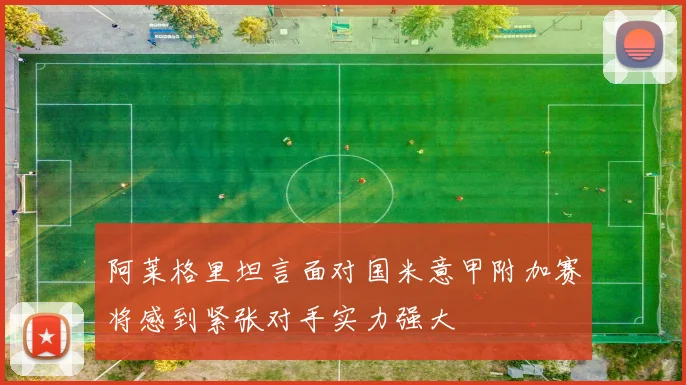 阿莱格里坦言面对国米意甲附加赛将感到紧张对手实力强大