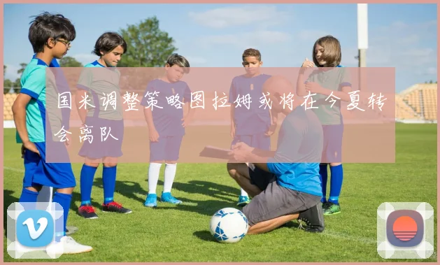 国米调整策略图拉姆或将在今夏转会离队