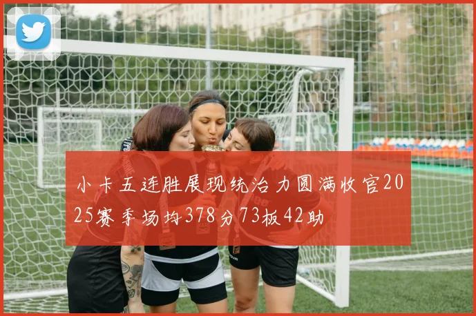 小卡五连胜展现统治力圆满收官2025赛季场均378分73板42助
