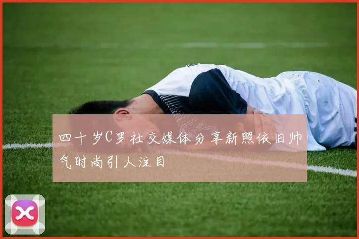 四十岁C罗社交媒体分享新照依旧帅气时尚引人注目