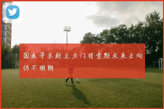 国米寻求新主力门将索默未来去向仍不明朗