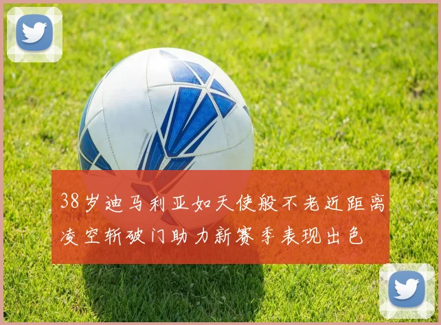 38岁迪马利亚如天使般不老近距离凌空斩破门助力新赛季表现出色