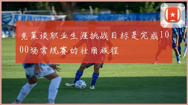 克莱谈职业生涯挑战目标是完成1000场常规赛的壮丽旅程