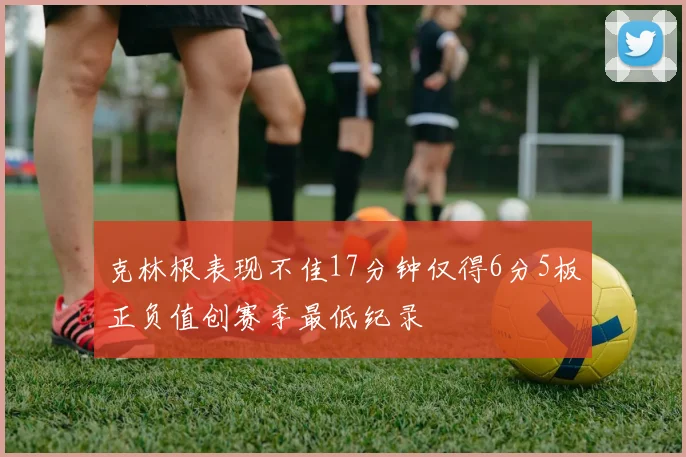 克林根表现不佳17分钟仅得6分5板正负值创赛季最低纪录