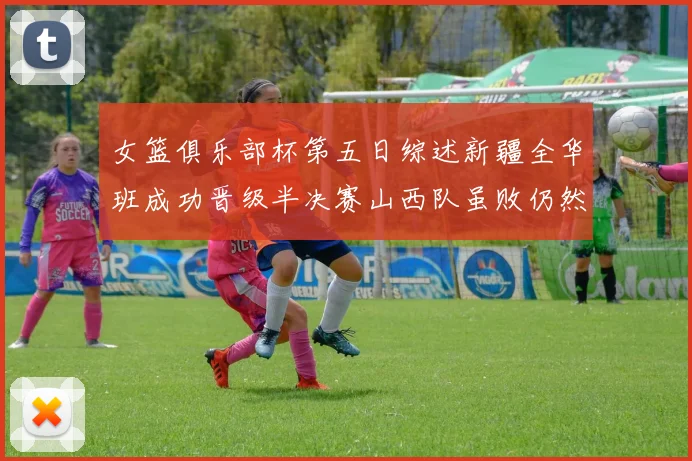 女篮俱乐部杯第五日综述新疆全华班成功晋级半决赛山西队虽败仍然晋级
