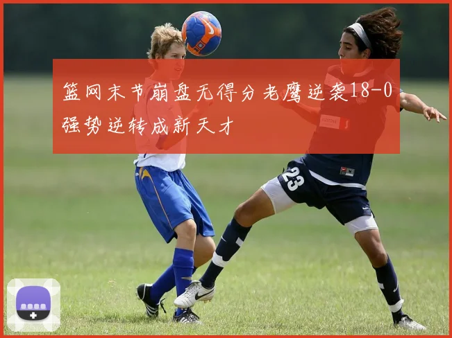篮网末节崩盘无得分老鹰逆袭18-0强势逆转成新天才