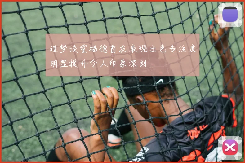 追梦谈霍福德首发表现出色专注度明显提升令人印象深刻
