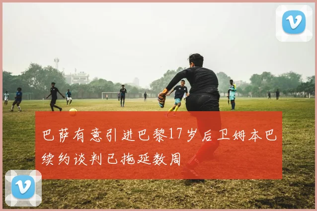 巴萨有意引进巴黎17岁后卫姆本巴续约谈判已拖延数周
