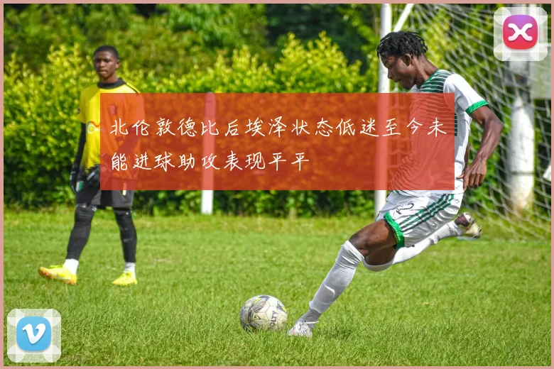 北伦敦德比后埃泽状态低迷至今未能进球助攻表现平平
