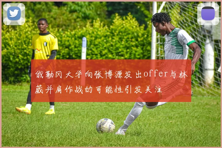 俄勒冈大学向张博源发出offer与林葳并肩作战的可能性引发关注