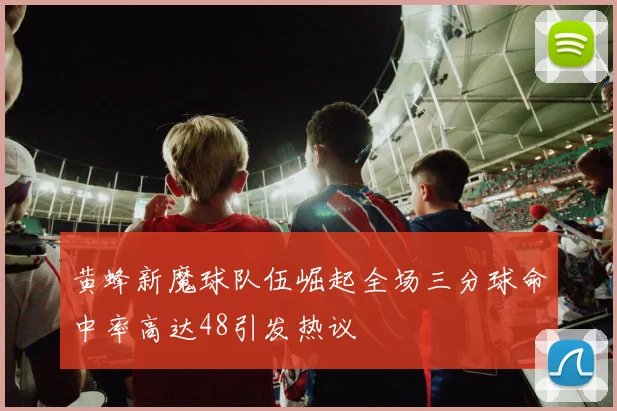 黄蜂新魔球队伍崛起全场三分球命中率高达48引发热议