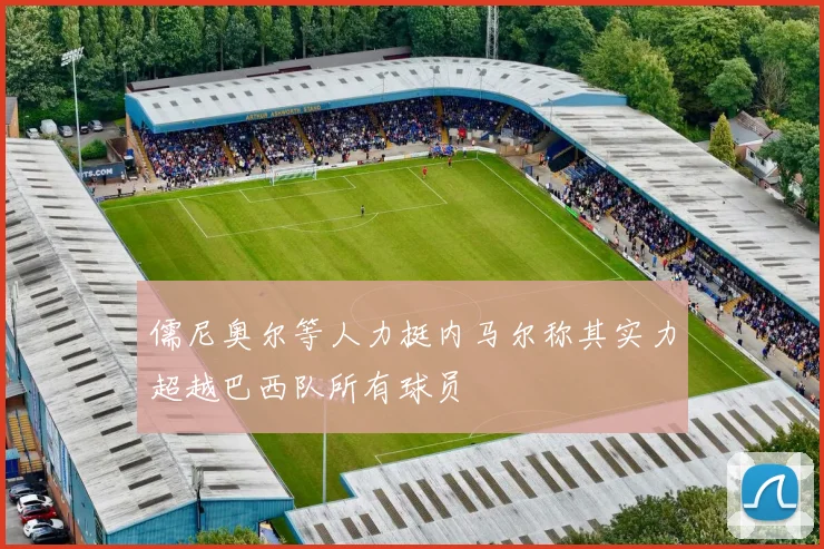 儒尼奥尔等人力挺内马尔称其实力超越巴西队所有球员