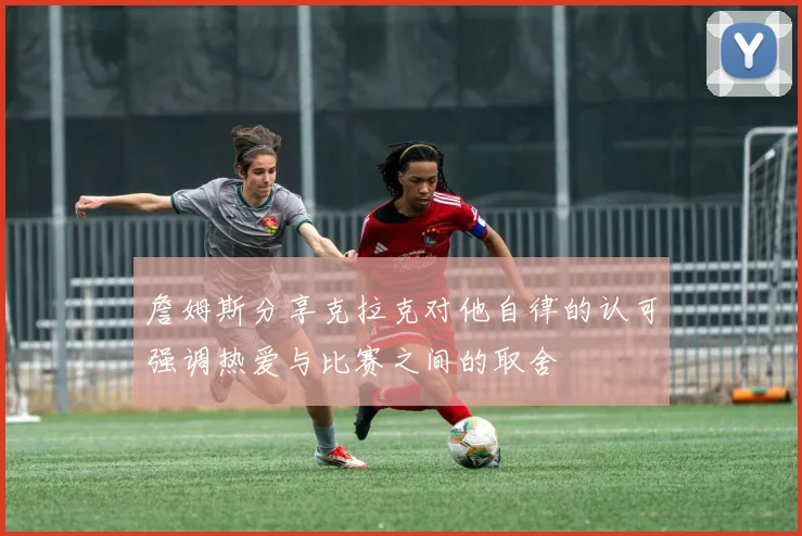 詹姆斯分享克拉克对他自律的认可强调热爱与比赛之间的取舍