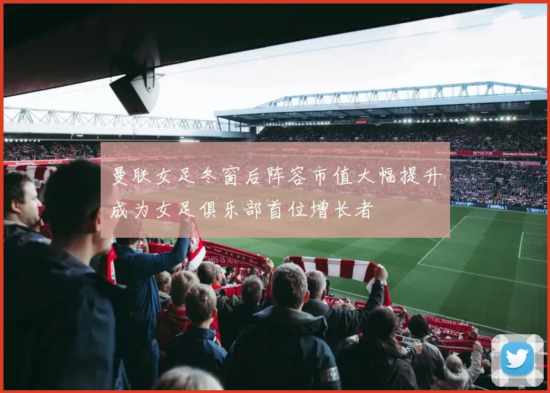 曼联女足冬窗后阵容市值大幅提升成为女足俱乐部首位增长者