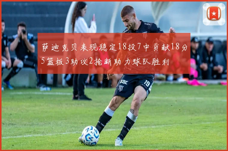 萨迪克贝表现稳定18投7中贡献18分5篮板3助攻2抢断助力球队胜利