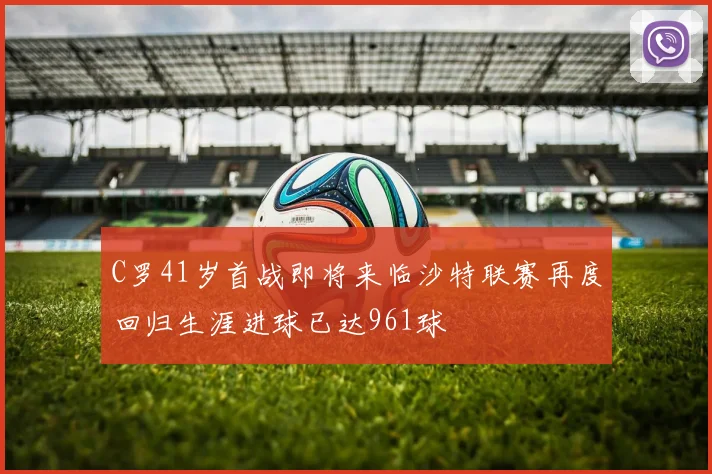 C罗41岁首战即将来临沙特联赛再度回归生涯进球已达961球