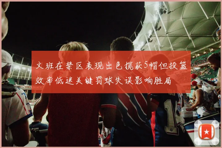 文班在禁区表现出色揽获5帽但投篮效率低迷关键罚球失误影响胜局