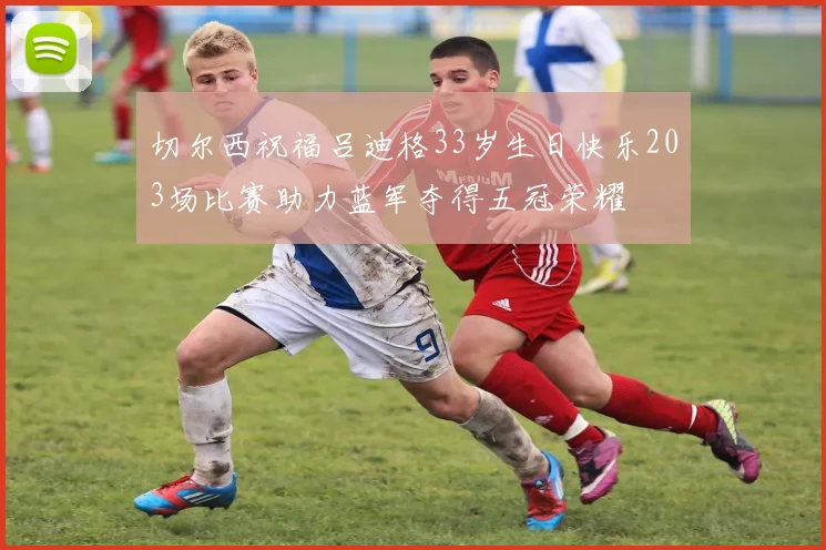 切尔西祝福吕迪格33岁生日快乐203场比赛助力蓝军夺得五冠荣耀
