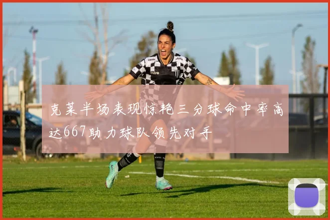 克莱半场表现惊艳三分球命中率高达667助力球队领先对手