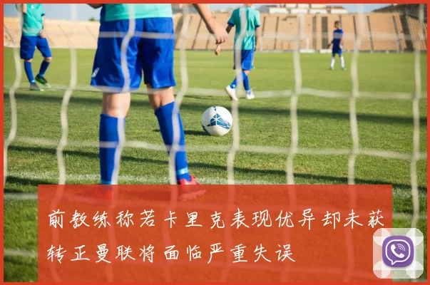 前教练称若卡里克表现优异却未获转正曼联将面临严重失误