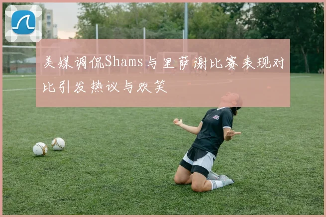 美媒调侃Shams与里萨谢比赛表现对比引发热议与欢笑