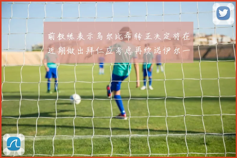 前教练表示乌尔比希转正决定将在近期做出拜仁应考虑再续诺伊尔一年合同