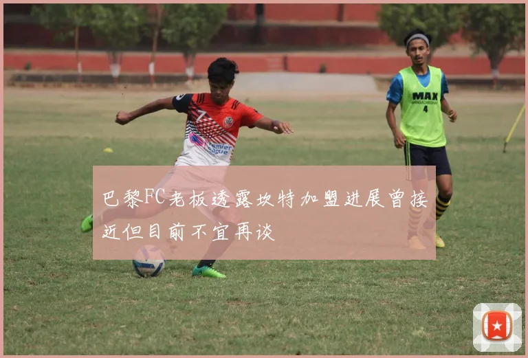 巴黎FC老板透露坎特加盟进展曾接近但目前不宜再谈