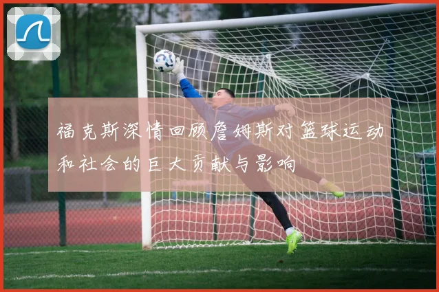 福克斯深情回顾詹姆斯对篮球运动和社会的巨大贡献与影响