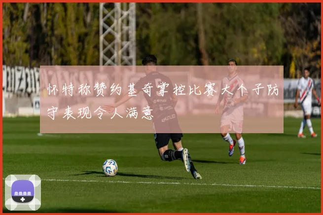 怀特称赞约基奇掌控比赛大个子防守表现令人满意