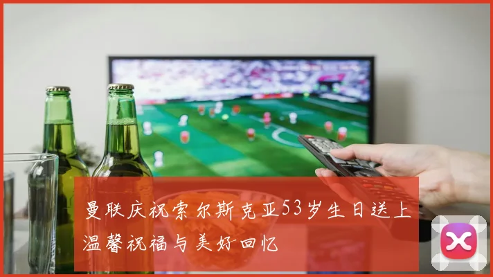 曼联庆祝索尔斯克亚53岁生日送上温馨祝福与美好回忆