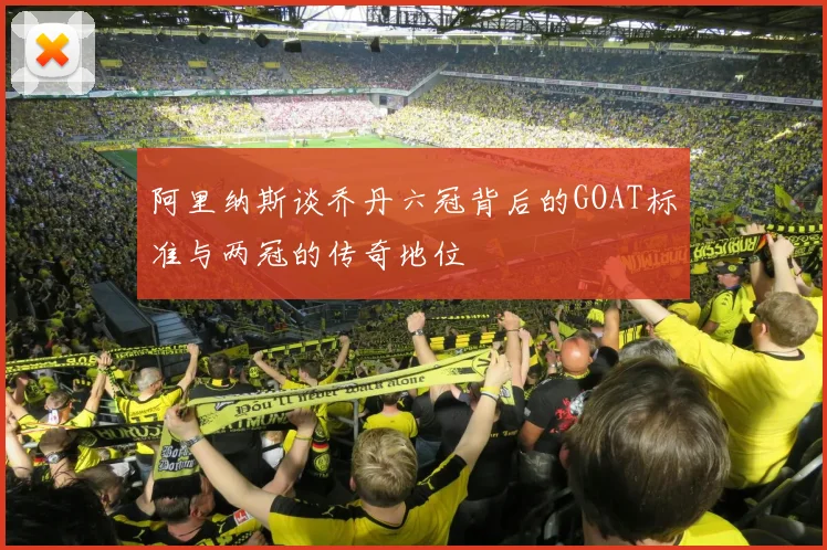 阿里纳斯谈乔丹六冠背后的GOAT标准与两冠的传奇地位