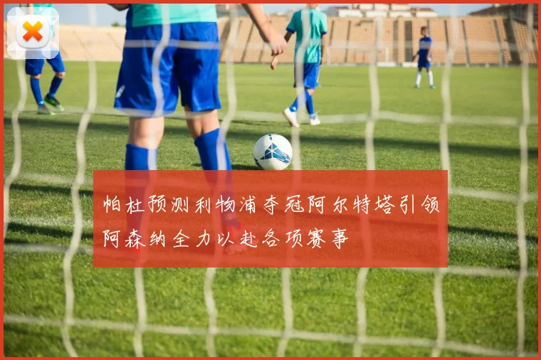 帕杜预测利物浦夺冠阿尔特塔引领阿森纳全力以赴各项赛事