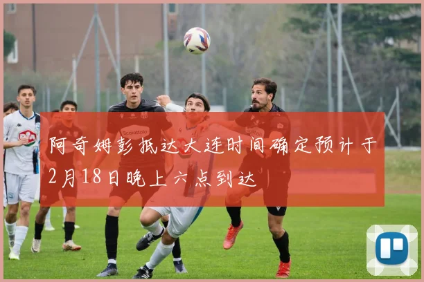 阿奇姆彭抵达大连时间确定预计于2月18日晚上六点到达