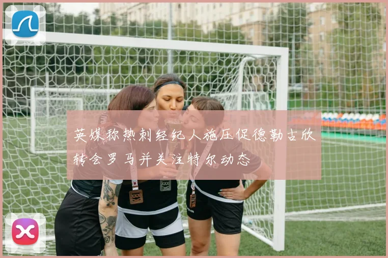 英媒称热刺经纪人施压促德勒古欣转会罗马并关注特尔动态