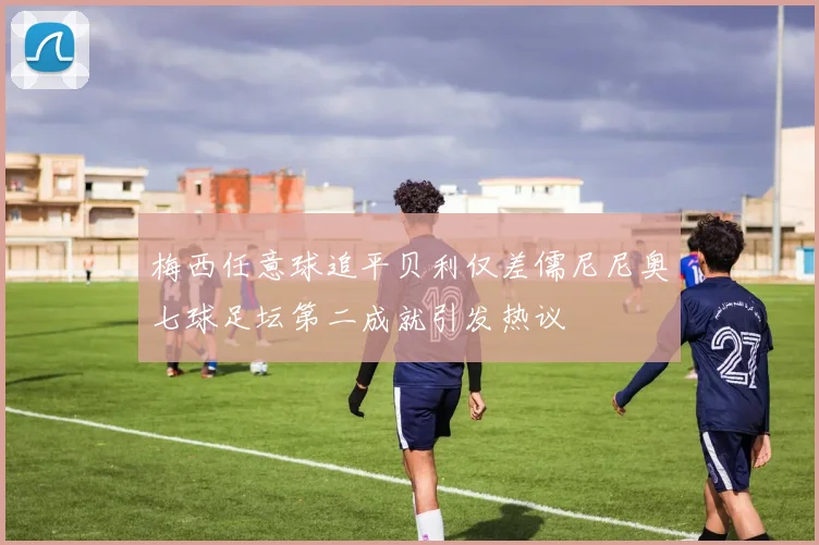 梅西任意球追平贝利仅差儒尼尼奥七球足坛第二成就引发热议