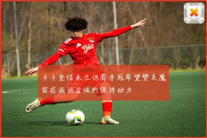 卡卡坚信米兰仍有夺冠希望赞美魔笛在成功后依然保持动力