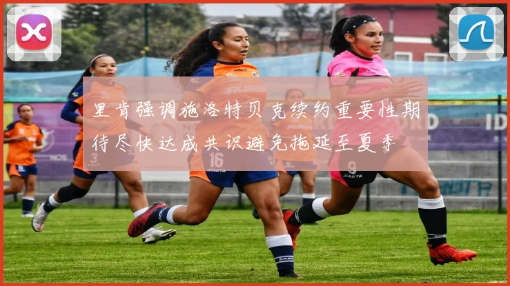 里肯强调施洛特贝克续约重要性期待尽快达成共识避免拖延至夏季